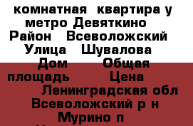 1 комнатная  квартира у метро Девяткино  › Район ­ Всеволожский › Улица ­ Шувалова › Дом ­ 2 › Общая площадь ­ 37 › Цена ­ 2 990 000 - Ленинградская обл., Всеволожский р-н, Мурино п. Недвижимость » Квартиры продажа   . Ленинградская обл.